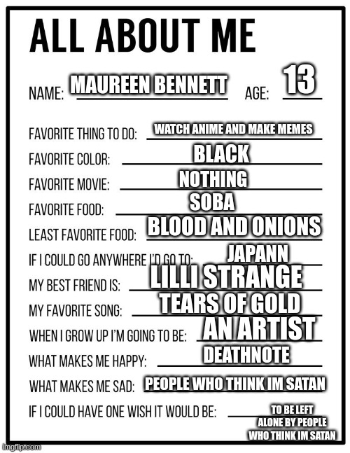 All about me card | 13; MAUREEN BENNETT; WATCH ANIME AND MAKE MEMES; BLACK; NOTHING; SOBA; BLOOD AND ONIONS; LILLI STRANGE; JAPANN; TEARS OF GOLD; AN ARTIST; DEATHNOTE; PEOPLE WHO THINK IM SATAN; TO BE LEFT ALONE BY PEOPLE WHO THINK IM SATAN | image tagged in all about me card | made w/ Imgflip meme maker