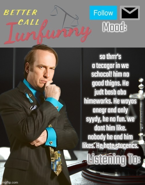 iUnFunny's Better Call Saul template thx iUnFunny | so thrrr's a tecagar in we schocol! him no good thigns. He judt basb aba himeworks. He wayas anegr and only syydy, he no fun. we dont him like. nobody he and him likes. He hate stucencs. | image tagged in iunfunny's better call saul template thx iunfunny | made w/ Imgflip meme maker