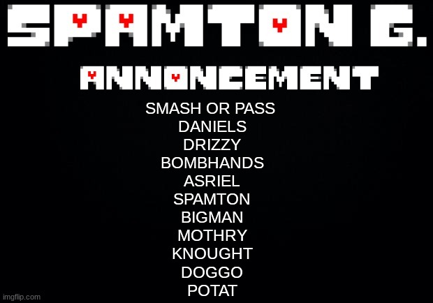 Spamton announcement temp | SMASH OR PASS 
DANIELS
DRIZZY
BOMBHANDS
ASRIEL
SPAMTON
BIGMAN
MOTHRY
KNOUGHT
DOGGO
POTAT | image tagged in spamton announcement temp | made w/ Imgflip meme maker
