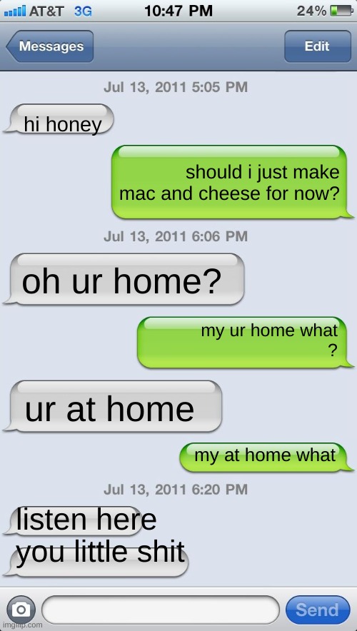 Texting messages blank | hi honey; should i just make mac and cheese for now? oh ur home? my ur home what
? ur at home; my at home what; listen here you little shit | image tagged in texting messages blank | made w/ Imgflip meme maker