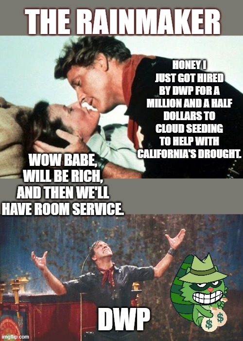 Rainmaker |  HONEY I JUST GOT HIRED BY DWP FOR A MILLION AND A HALF DOLLARS TO CLOUD SEEDING TO HELP WITH CALIFORNIA'S DROUGHT. THE RAINMAKER; WOW BABE, WILL BE RICH, AND THEN WE'LL HAVE ROOM SERVICE. DWP | image tagged in rainmaker,clouds,weather,water,drought,government corruption | made w/ Imgflip meme maker