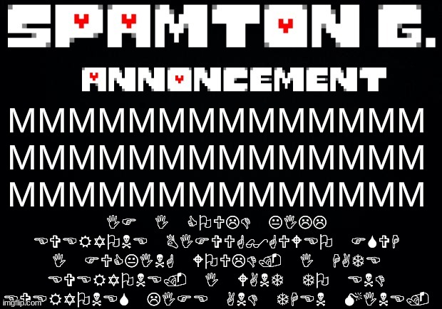 Spamton announcement temp | IF I COULD KILL EVERYONE BIFVUG$GUWEO FSVH I FUCKING WOULD. I HATE EVERYONE. I WANT TO END EVERYONES LIFE AND THEN MINE. MMMMMMMMMMMMMM
MMMMMMMMMMMMMM
MMMMMMMMMMMMMM | image tagged in spamton announcement temp | made w/ Imgflip meme maker