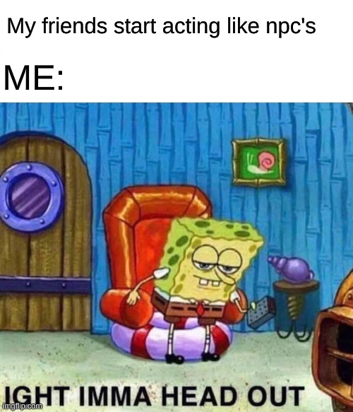 NPC PEOPLE | My friends start acting like npc's; ME: | image tagged in memes,spongebob ight imma head out | made w/ Imgflip meme maker