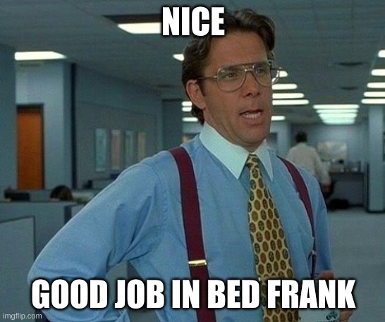 Frank | NICE; GOOD JOB IN BED FRANK | image tagged in frank | made w/ Imgflip meme maker