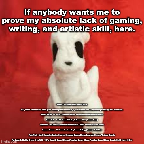 sgdhdnfnr | If anybody wants me to prove my absolute lack of gaming, writing, and artistic skill, here. Writing / Drawing: imgflip.com/i/7b6pvp
 
Also, here's a list of every video game / challenge that I consider(ed) difficult and have completed legitimately (That I remember).
  
Hollow Knight - P5, 112%, Radiance Hitless, all speedrun-related achievements
 
Dead Cells - 1-4 BC (Normal Mode), Collector 2-Hit (Custom Mode)
 
Minecraft - Full Max-Enchanted Netherite Armor + Tools + Elytra (Survival Mode)
 
Nuclear Throne - All Character Unlocks, Truest Ending, (Almost) All B-Skins
 
Rain World - Monk Campaign Beaten, Survivor Campaign Beaten, Hunter Campaign Beaten, All Arena Unlocks
 
The Legend of Zelda: Breath of the Wild - 100%, Calamity Ganon Hitless, Windblight Ganon Hitless, Fireblight Ganon Hitless, Thunderblight Ganon Hitless | image tagged in sgdhdnfnr | made w/ Imgflip meme maker