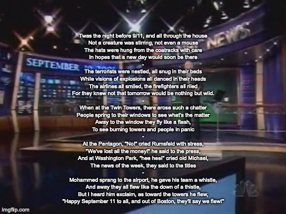 September 10, 2001 | Twas the night before 9/11, and all through the house
Not a creature was stirring, not even a mouse
The hats were hung from the coatracks with care
In hopes that a new day would soon be there
-
The terrorists were nestled, all snug in their beds
While visions of explosions all danced in their heads
The airlines all smiled, the firefighters all riled
For they knew not that tomorrow would be nothing but wild.
-
When at the Twin Towers, there arose such a chatter
People spring to their windows to see what's the matter
Away to the window they fly like a flash,
To see burning towers and people in panic
-
At the Pentagon, "No!" cried Rumsfeld with stress,
"We've lost all the money!" he said to the press,
And at Washington Park, "hee hee!" cried old Michael,
The news of the week, they said to the titles
-
Mohammed sprang to the airport, he gave his team a whistle,
And away they all flew like the down of a thistle,
But I heard him exclaim, as toward the towers he flew,
"Happy September 11 to all, and out of Boston, they'll say we flew!" | image tagged in september 10 2001 | made w/ Imgflip meme maker