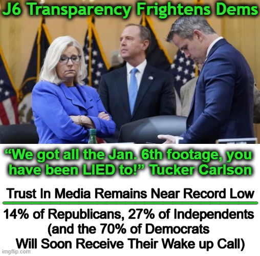 Release of footage may take weeks to months says GA Rep Loudermilk. | J6 Transparency Frightens Dems; “We got all the Jan. 6th footage, you 
have been LIED to!” Tucker Carlson; ___________________________; Trust In Media Remains Near Record Low; 14% of Republicans, 27% of Independents 

(and the 70% of Democrats 
Will Soon Receive Their Wake up Call) | image tagged in politics,jan 6,democrats,j6 committee,lying left,biased media | made w/ Imgflip meme maker