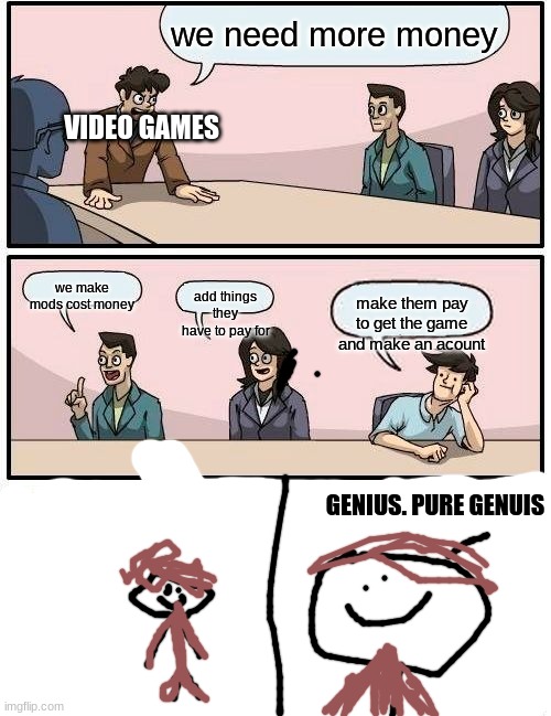 genius | we need more money; VIDEO GAMES; we make mods cost money; add things they have to pay for; make them pay to get the game and make an acount; GENIUS. PURE GENUIS | image tagged in memes,boardroom meeting suggestion | made w/ Imgflip meme maker
