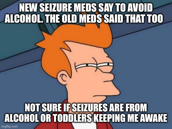 Futurama Fry Meme | NEW SEIZURE MEDS SAY TO AVOID ALCOHOL. THE OLD MEDS SAID THAT TOO; NOT SURE IF SEIZURES ARE FROM ALCOHOL OR TODDLERS KEEPING ME AWAKE | image tagged in memes,futurama fry,Epilepsymemes | made w/ Imgflip meme maker