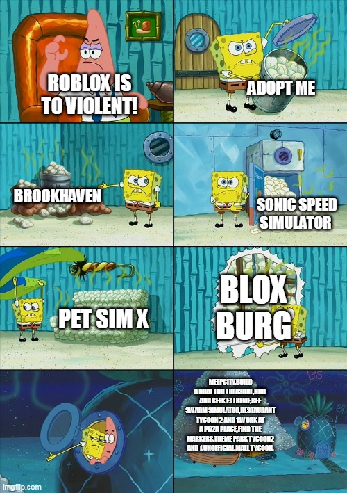 Spongebob shows Patrick Garbage | ADOPT ME; ROBLOX IS TO VIOLENT! BROOKHAVEN; SONIC SPEED SIMULATOR; BLOX BURG; PET SIM X; MEEPCITY,BUILD A BOAT FOR TREASURE,HIDE AND SEEK EXTREME,BEE SWARM SIMULATOR,RESTAURANT TYCOON 2 AND 1,WORK AT A PIZZA PLACE,FIND THE MARKERS,THEME PARK TYCOON2 AND 1,UNOFFICIAL,MALL TYCOON, | image tagged in spongebob shows patrick garbage | made w/ Imgflip meme maker