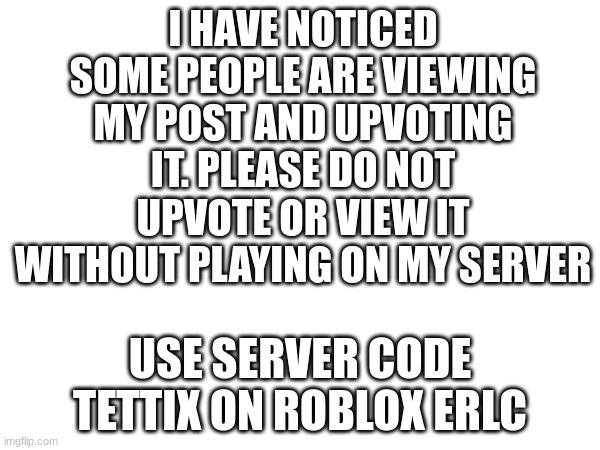 I HAVE NOTICED SOME PEOPLE ARE VIEWING MY POST AND UPVOTING IT. PLEASE DO NOT UPVOTE OR VIEW IT WITHOUT PLAYING ON MY SERVER; USE SERVER CODE TETTIX ON ROBLOX ERLC | made w/ Imgflip meme maker
