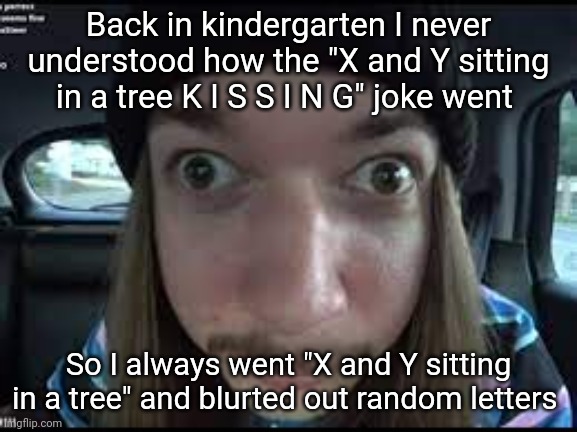 I was dumb fr | Back in kindergarten I never understood how the "X and Y sitting in a tree K I S S I N G" joke went; So I always went "X and Y sitting in a tree" and blurted out random letters | image tagged in jimmy react | made w/ Imgflip meme maker