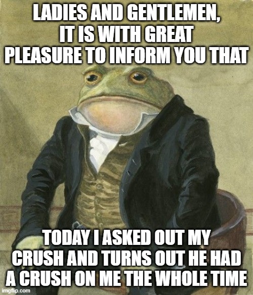 im still suprised lol | LADIES AND GENTLEMEN, IT IS WITH GREAT PLEASURE TO INFORM YOU THAT; TODAY I ASKED OUT MY CRUSH AND TURNS OUT HE HAD A CRUSH ON ME THE WHOLE TIME | image tagged in gentleman frog | made w/ Imgflip meme maker