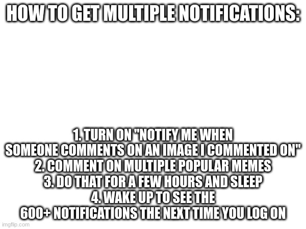 HOW TO GET MULTIPLE NOTIFICATIONS:; 1. TURN ON "NOTIFY ME WHEN SOMEONE COMMENTS ON AN IMAGE I COMMENTED ON"
2. COMMENT ON MULTIPLE POPULAR MEMES
3. DO THAT FOR A FEW HOURS AND SLEEP
4. WAKE UP TO SEE THE 600+ NOTIFICATIONS THE NEXT TIME YOU LOG ON | made w/ Imgflip meme maker