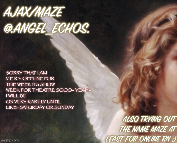 Ajax’s template | AJAX/MAZE
@.ANGEL_ECHOS. SORRY THAT I AM V E R Y OFFLINE FOR THE WEEK ITS SHOW WEEK FOR THEATRE SOOO- YEAH- 
I WILL BE ON VERY RARELY UNTIL LIKE- SATURDAY OR SUNDAY; ALSO TRYING OUT THE NAME MAZE AT LEAST FOR ONLINE RN :) | image tagged in ajax s template | made w/ Imgflip meme maker