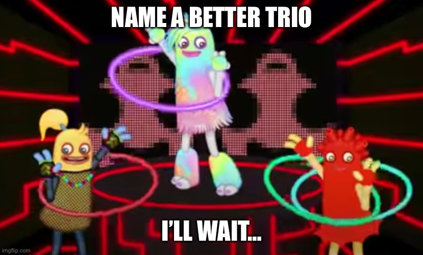 do it. | NAME A BETTER TRIO; I’LL WAIT… | image tagged in my singing monsters,name a more iconic trio | made w/ Imgflip meme maker