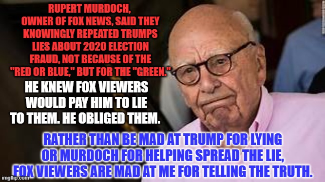 "Hurt me with the truth but never comfort me with a lie." Anonymous | RUPERT MURDOCH,  OWNER OF FOX NEWS, SAID THEY KNOWINGLY REPEATED TRUMPS LIES ABOUT 2020 ELECTION FRAUD, NOT BECAUSE OF THE "RED OR BLUE," BUT FOR THE "GREEN."; HE KNEW FOX VIEWERS WOULD PAY HIM TO LIE TO THEM. HE OBLIGED THEM. RATHER THAN BE MAD AT TRUMP FOR LYING OR MURDOCH FOR HELPING SPREAD THE LIE, FOX VIEWERS ARE MAD AT ME FOR TELLING THE TRUTH. | image tagged in politics | made w/ Imgflip meme maker