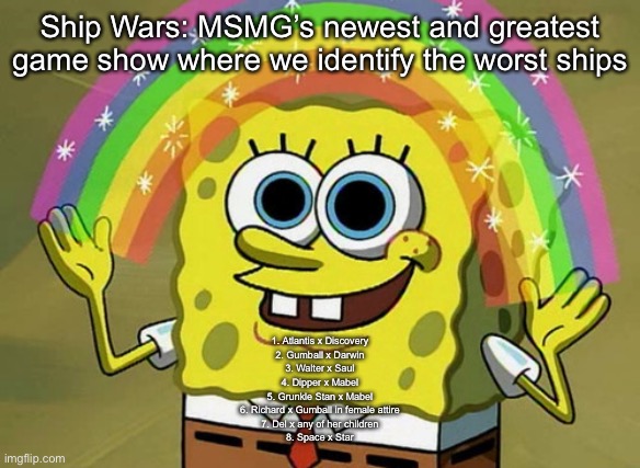 Comment which ship is the one you hate the most | Ship Wars: MSMG’s newest and greatest game show where we identify the worst ships; 1. Atlantis x Discovery
2. Gumball x Darwin
3. Walter x Saul
4. Dipper x Mabel
5. Grunkle Stan x Mabel
6. Richard x Gumball in female attire
7. Del x any of her children
8. Space x Star | image tagged in memes,imagination spongebob | made w/ Imgflip meme maker