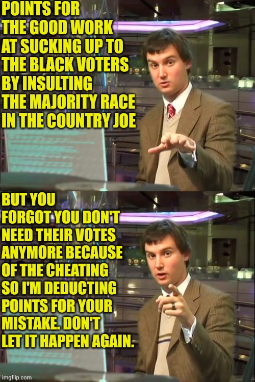 Michael Swaim MEME 1 | POINTS FOR THE GOOD WORK AT SUCKING UP TO THE BLACK VOTERS BY INSULTING THE MAJORITY RACE IN THE COUNTRY JOE BUT YOU FORGOT YOU DON'T NEED T | image tagged in michael swaim meme 1 | made w/ Imgflip meme maker