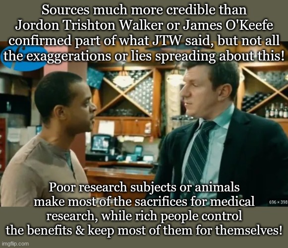 Sources much more credible than Jordon Trishton Walker or James O'Keefe confirmed part of what JTW said, but not all the exaggerations or lies spreading about this! Poor research subjects or animals make most of the sacrifices for medical research, while rich people control the benefits & keep most of them for themselves! | made w/ Imgflip meme maker