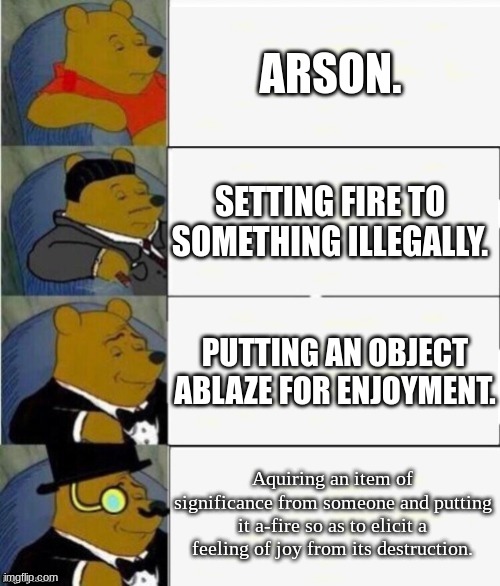 Hmmmmmm..... | ARSON. SETTING FIRE TO SOMETHING ILLEGALLY. PUTTING AN OBJECT ABLAZE FOR ENJOYMENT. Aquiring an item of significance from someone and putting it a-fire so as to elicit a feeling of joy from its destruction. | image tagged in tuxedo winnie the pooh 4 panel | made w/ Imgflip meme maker