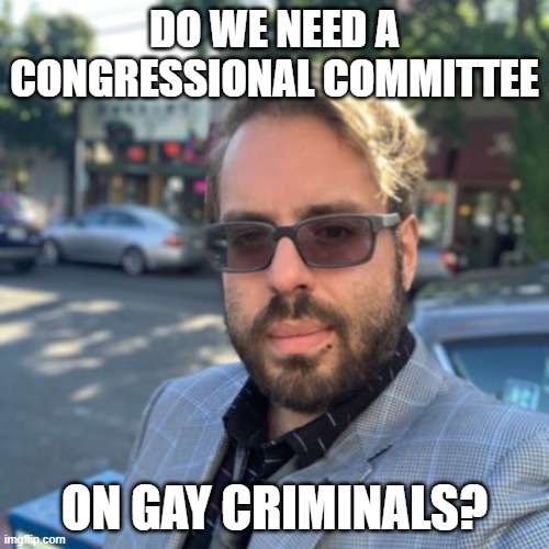 Fat gay poorly dressed old guy | DO WE NEED A CONGRESSIONAL COMMITTEE; ON GAY CRIMINALS? | image tagged in fat gay poorly dressed old guy | made w/ Imgflip meme maker