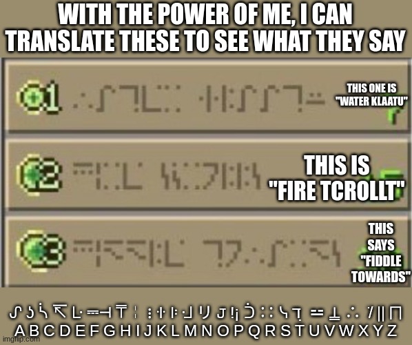 Minecraft Enchating table | WITH THE POWER OF ME, I CAN TRANSLATE THESE TO SEE WHAT THEY SAY; THIS ONE IS "WATER KLAATU"; THIS IS "FIRE TCROLLT"; THIS SAYS "FIDDLE TOWARDS"; ᔑ ʖ ᓵ ↸ ᒷ ⎓⊣ ⍑╎ ⋮ ꖌ ꖎ ᒲ リ 𝙹 !¡ ᑑ ∷ ᓭ ℸ ̣ ⚍ ⍊ ∴  ̇/ || ⨅
A B C D E F G H I J K L M N O P Q R S T U V W X Y Z | image tagged in minecraft enchating table | made w/ Imgflip meme maker