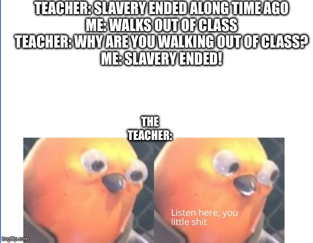 Can’t really lie | TEACHER: SLAVERY ENDED ALONG TIME AGO
ME: WALKS OUT OF CLASS
TEACHER: WHY ARE YOU WALKING OUT OF CLASS?
ME: SLAVERY ENDED! THE TEACHER: | image tagged in listen here you little shit | made w/ Imgflip meme maker