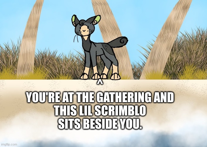 WARRIORS RP no non-cat ocs, abide by the rules of the Warriors universe, meaning no powers or robotic whatevers. Just feral cats | ^
YOU'RE AT THE GATHERING AND THIS LIL SCRIMBLO SITS BESIDE YOU. | made w/ Imgflip meme maker