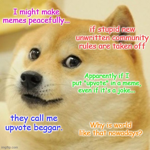 Pensative Doge, February 28th 2023 18:32 EST (March 1st 2023 00:32 CET) | I might make memes peacefully... if stupid new unwritten community rules are taken off; Apparently if I put "upvote" in a meme, even if it's a joke... they call me upvote beggar. Why is world like that nowadays? | image tagged in memes,doge | made w/ Imgflip meme maker