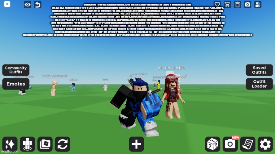 Zero the robloxian | BURNER ACCOUNT SO MY GIRLFRIEND DOESN’T FIND THIS. I (24M) HAVE BEEN DATING MY GIRLFRIEND (26F) FOR A COUPLE OF MONTHS NOW, AND THINGS HAVE BEEN GREAT. WE IMMEDIATELY HIT IT OFF WITH EACH OTHER, SHARING A LOT OF THE SAME COMMON INTERESTS AND GOING ON A COUPLE OF REALLY GREAT DATES. WE STARTED SPENDING ALL OF OUR TIME AT EACH OTHER’S PLACES, AND WE'VE EVEN BEEN TALKING ABOUT MOVING IN TOGETHER. THERE’S JUST ONE COMPLICATION THAT AROSE A FEW DAYS AGO, WHEN WE WERE FOOLING AROUND AND EVENTUALLY GOING ALL THE WAY WITH EACH OTHER. I WAS ABOUT TO FINISH AND I KNEW SHE WAS TOO, BUT WHEN SHE WAS HITTING CLIMAX, SHE CALLED OUT ANOTHER MAN’S NAME. I WAS A LITTLE CONFUSED AT FIRST, AND I DIDN’T REALLY PROCESS IT UNTIL AFTER THE FACT. THE NAME SHE CALLED OUT WAS WEIRD AS HELL TOO (JERMA). I THOUGHT SHE MAYBE JUST BUTCHERED MY NAME SINCE IT ALSO STARTS WITH A J, BUT IT WAS ALSO WEIRDLY SPECIFIC TO BE A RANDOM MISTAKE. SHE SEEMED ADAMANT ABOUT AVOIDING THE SUBJECT WHEN I TRIED TO BRING IT UP WITH HER, SO I STOPPED AND KEPT IT TO MYSELF FOR THE TIME BEING. IT WAS AFTER SHE FELL ASLEEP THAT I SEARCHED HER FOLLOWERS ON INSTAGRAM AND TWITTER TO SEE IF THIS WAS SOME GUY SHE HAD BEEN TALKING TO. THE ONLY THING I FOUND WAS THIS ACCOUNT ON TWITTER CALLED “JERMA985”. THE GUY APPARENTLY HAS THOUSANDS OF FOLLOWERS AND IS ALSO ON OTHER WEBSITES LIKE TWITCH AND YOUTUBE. I DIDN'T REALLY KNOW WHAT TO DO WITH THIS INFORMATION SO I JUST KIND OF WENT TO BED AND WAITED TO TALK ABOUT IT THE NEXT DAY. WHEN THAT MORNING ARRIVED, I TRIED JUST ASKING ABOUT THE NAME AGAIN AND SHE STARTED CRYING AND PROFUSELY APOLOGIZING. I WASN’T REALLY MAD, AND I TOLD HER AS MUCH TO HELP HER CALM DOWN A LITTLE. SHE EXPLAINED TO ME THAT THIS “JERMA” CHARACTER IS A “TWITCH STREAMER” THAT SHE FOLLOWS AND LIKES A LOT, AND IT WAS A TOTAL MISTAKE ON HER PART WHEN SHE YELLED HIS NAME. SHE SAID SHE’S BEEN OBSESSED WITH HIM LATELY, BUT THAT I DIDN’T HAVE ANYTHING TO WORRY ABOUT. I TOLD HER IT WAS FINE AND THAT I DIDN’T MIND AS LONG AS IT WASN’T GOING TO BE A REGULAR THING. THE ISSUE IS, I CAN’T STOP THINKING ABOUT WHAT HAPPENED. I DON’T LIKE SEEMING INSECURE, ESPECIALLY OVER THIS GUY THAT NEITHER OF US HAVE EVER MET, BUT IT’S REALLY WEIGHING ON ME AND I CAN TELL OUR RELATIONSHIP HASN’T BEEN THE SAME EVER SINCE. JERMA IS UNKNOWINGLY RUINING OUR RELATIONSHIP AND I’M NOT SURE HOW TO FIX IT. | image tagged in zero the robloxian | made w/ Imgflip meme maker