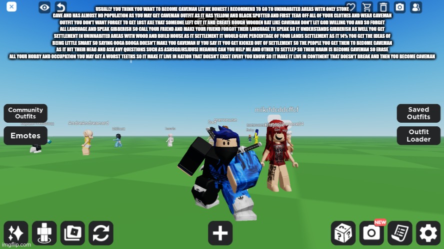 Zero the robloxian | USUALLY YOU THINK YOU WANT TO BECOME CAVEMAN LET ME HONEST I RECOMMEND TO GO TO UNINHABITED AREAS WITH ONLY STONE CAVE AND HAS ALMOST NO POPULATION AS YOU MAY GET CAVEMAN OUTFIT AS IT HAS YELLOW AND BLACK SPOTTED AND FIRST TEAR OFF ALL OF YOUR CLOTHES AND WEAR CAVEMAN OUTFIT YOU DON’T WANT FORGET TO GET LOST AXE THAT SOMEONE LEFT CUT IT AND CREATE ROUGH WOODEN BAT LIKE CAVEMAN DON’T LET GOD WILLING YOU AND SO FORGET ALL LANGUAGE AND SPEAK GIBBERISH SO CALL YOUR FRIEND AND MAKE YOUR FRIEND FORGOT THEIR LANGUAGE TO SPEAK SO IT UNDERSTANDS GIBBERISH AS WELL YOU GET SETTLEMENT IN UNINHABITED AREAS WITH WOOD AND BUILD HOUSE AS IT SETTLEMENT IT WOULD GIVE PERCENTAGE OF YOUR LANDS SETTLEMENT AS IT 14% YOU GET THE IDEAS OF BEING LITTLE SMART SO SAYING OOGA BOOGA DOESN’T MAKE YOU CAVEMAN IF YOU SAY IT YOU GET KICKED OUT OF SETTLEMENT SO THE PEOPLE YOU GET THEM TO BECOME CAVEMAN AS IT HIT THEIR HEAD AND ASK ANY QUESTIONS SUCH AS ASHSGDJHSJDUSI MEANING CAN YOU HELP ME AND OTHER TO SETTLE? SO THEIR BRAIN IS BECOME CAVEMAN SO ERASE ALL YOUR HOBBY AND OCCUPATION YOU MAY GET A WORST TEETHS SO IT MAKE IT LIVE IN NATION THAT DOESN’T EXIST EVERY YOU KNOW SO IT MAKE IT LIVE IN CONTINENT THAT DOESN’T BREAK AND THEN YOU BECOME CAVEMAN | image tagged in zero the robloxian | made w/ Imgflip meme maker