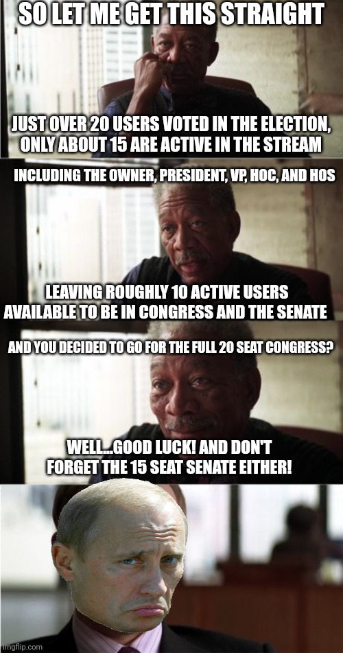 lol this is gonna be fun to watch. What a Trainwreck! | SO LET ME GET THIS STRAIGHT; JUST OVER 20 USERS VOTED IN THE ELECTION,
ONLY ABOUT 15 ARE ACTIVE IN THE STREAM; INCLUDING THE OWNER, PRESIDENT, VP, HOC, AND HOS; LEAVING ROUGHLY 10 ACTIVE USERS AVAILABLE TO BE IN CONGRESS AND THE SENATE; AND YOU DECIDED TO GO FOR THE FULL 20 SEAT CONGRESS? WELL...GOOD LUCK! AND DON'T FORGET THE 15 SEAT SENATE EITHER! | image tagged in memes,morgan freeman good luck | made w/ Imgflip meme maker