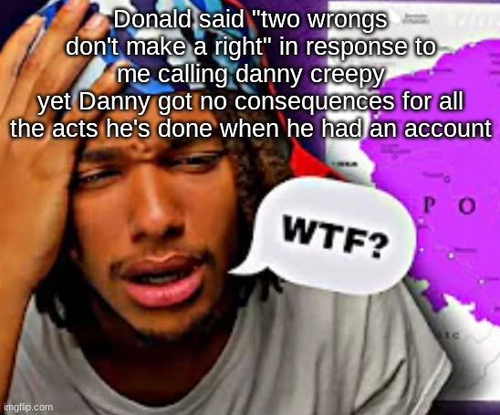 atp just make me a site mod | Donald said "two wrongs don't make a right" in response to me calling danny creepy
yet Danny got no consequences for all the acts he's done when he had an account | image tagged in wtf | made w/ Imgflip meme maker
