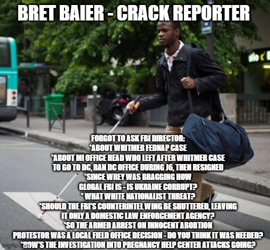 FORGOT TO ASK FBI DIRECTOR:
*ABOUT WHITMER FEDNAP CASE
*ABOUT MI OFFICE HEAD WHO LEFT AFTER WHITMER CASE TO GO TO DC, RAN DC OFFICE DURING J6, THEN RESIGNED
*SINCE WREY WAS BRAGGING HOW GLOBAL FBI IS - IS UKRAINE CORRUPT?
* WHAT WHITE NATIONALIST THREAT?
*SHOULD THE FBI'S COUNTERINTEL WING BE SHUTTERED, LEAVING IT ONLY A DOMESTIC LAW ENFORCEMENT AGENCY?
*SO THE ARMED ARREST ON INNOCENT ABORTION PROTESTOR WAS A LOCAL FIELD OFFICE DECISION - DO YOU THINK IT WAS NEEDED?
*HOW'S THE INVESTIGATION INTO PREGNANCY HELP CENTER ATTACKS GOING? BRET BAIER - CRACK REPORTER | image tagged in memes | made w/ Imgflip meme maker