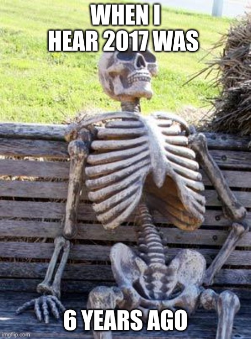 Waiting Skeleton | WHEN I HEAR 2017 WAS; 6 YEARS AGO | image tagged in memes,waiting skeleton | made w/ Imgflip meme maker