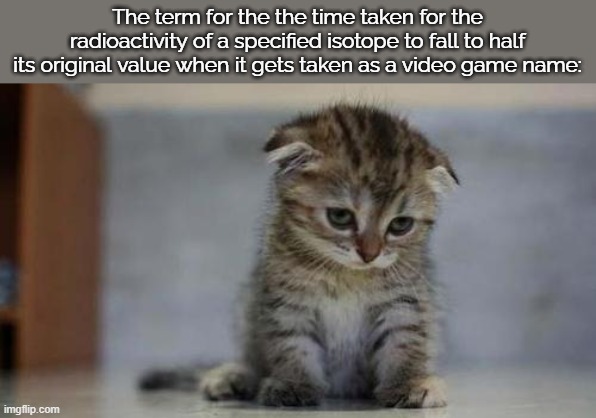 Sad kitten | The term for the the time taken for the radioactivity of a specified isotope to fall to half its original value when it gets taken as a video game name: | image tagged in sad kitten | made w/ Imgflip meme maker