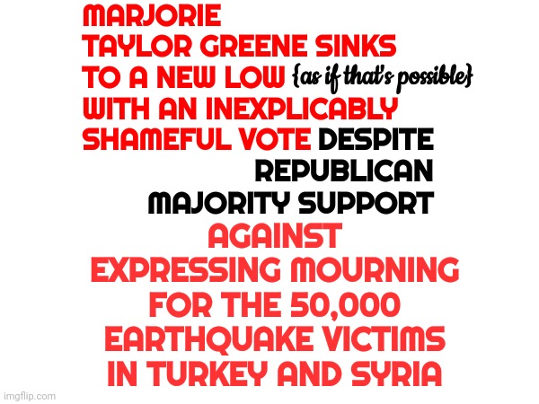 Marjorie Taylor Greene Is A Republican | MARJORIE TAYLOR GREENE SINKS TO A NEW LOW WITH AN INEXPLICABLY SHAMEFUL VOTE; DESPITE REPUBLICAN MAJORITY SUPPORT; {as if that's possible}; AGAINST EXPRESSING MOURNING FOR THE 50,000 EARTHQUAKE VICTIMS IN TURKEY AND SYRIA | image tagged in marjorie taylor greene,deplorable,disgusting,republican,antichristian,unpatriotic | made w/ Imgflip meme maker
