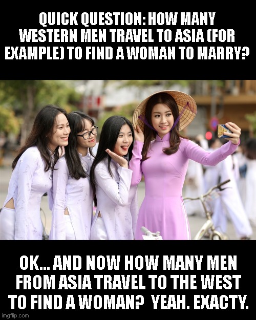 feminism messed women up so much they're only good for men who don't like long flights | QUICK QUESTION: HOW MANY WESTERN MEN TRAVEL TO ASIA (FOR EXAMPLE) TO FIND A WOMAN TO MARRY? OK... AND NOW HOW MANY MEN FROM ASIA TRAVEL TO THE WEST TO FIND A WOMAN?  YEAH. EXACTY. | image tagged in liberals | made w/ Imgflip meme maker