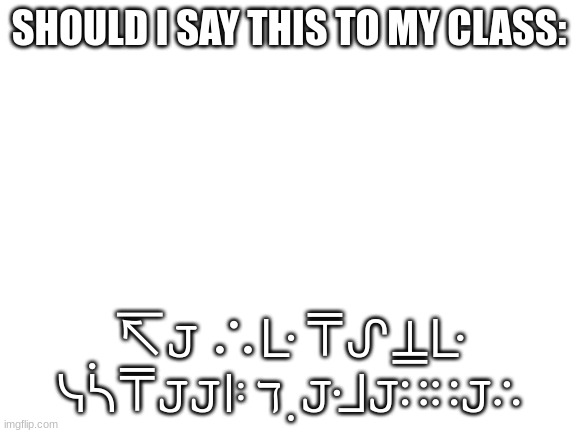 Blank White Template | SHOULD I SAY THIS TO MY CLASS:; ↸𝙹 ∴ᒷ ⍑ᔑ⍊ᒷ ᓭᓵ⍑𝙹𝙹ꖎ ℸ ̣ 𝙹ᒲ𝙹∷∷𝙹∴ | image tagged in blank white template | made w/ Imgflip meme maker