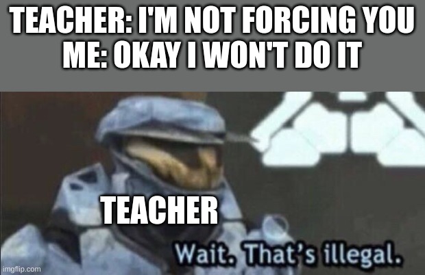 does this happen to you guys? | TEACHER: I'M NOT FORCING YOU
ME: OKAY I WON'T DO IT; TEACHER | image tagged in wait that s illegal,relatable | made w/ Imgflip meme maker