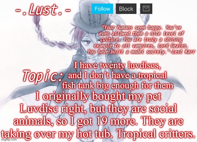 Lust's Lest Karr Template | I have twenty luvdiscs, and I don’t have a tropical fish tank big enough for them; I originally bought my pet Luvdisc right, but they are social animals, so I got 19 more. They are taking over my hot tub. Tropical critters. | image tagged in lust's lest karr template | made w/ Imgflip meme maker