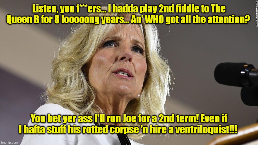 Dr. Feel-good. | Listen, you f***ers... I hadda play 2nd fiddle to The Queen B for 8 looooong years... An' WHO got all the attention? You bet yer ass I'll run Joe for a 2nd term! Even if I hafta stuff his rotted corpse 'n hire a ventriloquist!!! | made w/ Imgflip meme maker