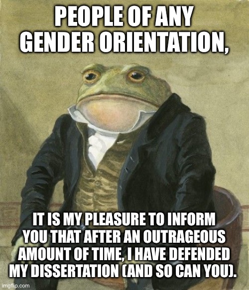 Gentleman frog | PEOPLE OF ANY GENDER ORIENTATION, IT IS MY PLEASURE TO INFORM YOU THAT AFTER AN OUTRAGEOUS AMOUNT OF TIME, I HAVE DEFENDED MY DISSERTATION (AND SO CAN YOU). | image tagged in gentleman frog | made w/ Imgflip meme maker