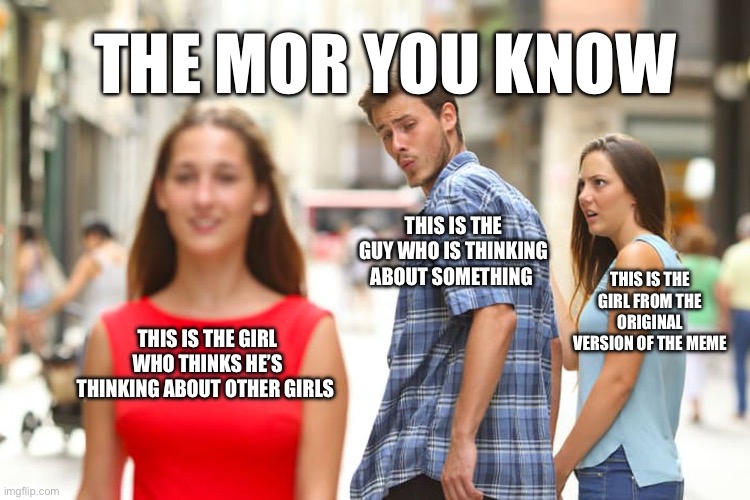 Distracted Boyfriend | THE MOR YOU KNOW; THIS IS THE GUY WHO IS THINKING ABOUT SOMETHING; THIS IS THE GIRL FROM THE ORIGINAL VERSION OF THE MEME; THIS IS THE GIRL WHO THINKS HE’S THINKING ABOUT OTHER GIRLS | image tagged in memes,distracted boyfriend | made w/ Imgflip meme maker