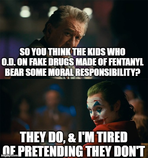 I said some | SO YOU THINK THE KIDS WHO O.D. ON FAKE DRUGS MADE OF FENTANYL BEAR SOME MORAL RESPONSIBILITY? THEY DO, & I'M TIRED OF PRETENDING THEY DON'T | image tagged in i'm tired of pretending it's not | made w/ Imgflip meme maker