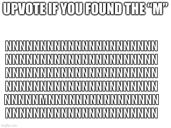 FIND THE M! (and look at my other memes) | UPVOTE IF YOU FOUND THE “M”; NNNNNNNNNNNNNNNNNNNNNN
NNNNNNNNNNNNNNNNNNNNNN
NNNNNNNNNNNNNNNNNNNNNN
NNNNNNNNNNNNNNNNNNNNNN
NNNNNMNNNNNNNNNNNNNNNN
NNNNNNNNNNNNNNNNNNNNNN | image tagged in find,meme,memes,funny,lol,upvote | made w/ Imgflip meme maker