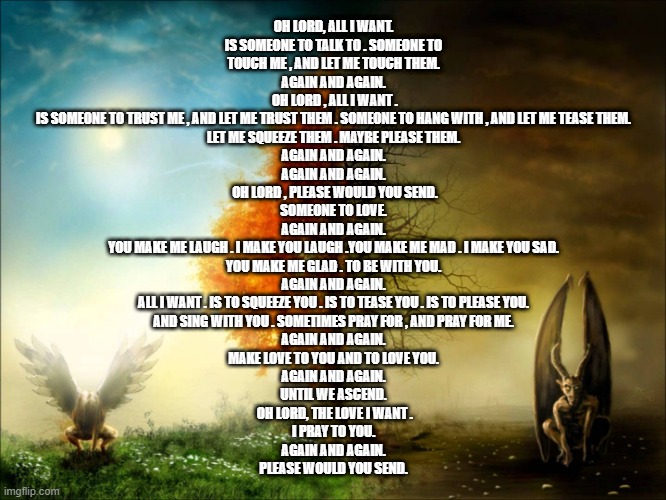H and H | OH LORD, ALL I WANT.
IS SOMEONE TO TALK TO . SOMEONE TO TOUCH ME , AND LET ME TOUCH THEM.
AGAIN AND AGAIN.
 OH LORD , ALL I WANT .
IS SOMEONE TO TRUST ME , AND LET ME TRUST THEM . SOMEONE TO HANG WITH , AND LET ME TEASE THEM.
LET ME SQUEEZE THEM . MAYBE PLEASE THEM.
AGAIN AND AGAIN.
AGAIN AND AGAIN.
 OH LORD , PLEASE WOULD YOU SEND.
SOMEONE TO LOVE.
AGAIN AND AGAIN.
YOU MAKE ME LAUGH . I MAKE YOU LAUGH .YOU MAKE ME MAD . I MAKE YOU SAD.
YOU MAKE ME GLAD . TO BE WITH YOU.
AGAIN AND AGAIN.
ALL I WANT . IS TO SQUEEZE YOU . IS TO TEASE YOU . IS TO PLEASE YOU.
AND SING WITH YOU . SOMETIMES PRAY FOR , AND PRAY FOR ME.
AGAIN AND AGAIN.
MAKE LOVE TO YOU AND TO LOVE YOU.
AGAIN AND AGAIN.
UNTIL WE ASCEND.
 OH LORD, THE LOVE I WANT .
I PRAY TO YOU.
AGAIN AND AGAIN.
PLEASE WOULD YOU SEND. | image tagged in h and h | made w/ Imgflip meme maker