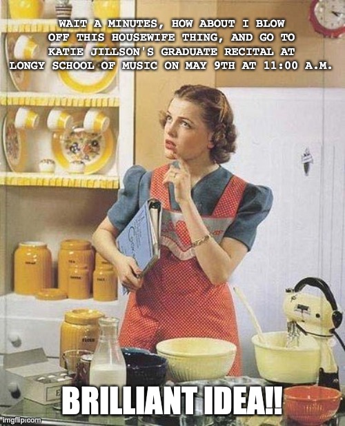 Vintage Kitchen Query | WAIT A MINUTES, HOW ABOUT I BLOW OFF THIS HOUSEWIFE THING, AND GO TO KATIE JILLSON'S GRADUATE RECITAL AT LONGY SCHOOL OF MUSIC ON MAY 9TH AT 11:00 A.M. BRILLIANT IDEA!! | image tagged in vintage kitchen query | made w/ Imgflip meme maker