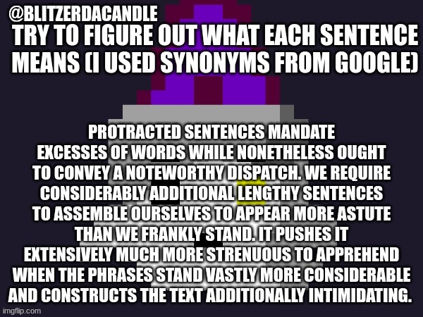 took me half an hour | TRY TO FIGURE OUT WHAT EACH SENTENCE MEANS (I USED SYNONYMS FROM GOOGLE); PROTRACTED SENTENCES MANDATE EXCESSES OF WORDS WHILE NONETHELESS OUGHT TO CONVEY A NOTEWORTHY DISPATCH. WE REQUIRE CONSIDERABLY ADDITIONAL LENGTHY SENTENCES TO ASSEMBLE OURSELVES TO APPEAR MORE ASTUTE THAN WE FRANKLY STAND. IT PUSHES IT EXTENSIVELY MUCH MORE STRENUOUS TO APPREHEND WHEN THE PHRASES STAND VASTLY MORE CONSIDERABLE AND CONSTRUCTS THE TEXT ADDITIONALLY INTIMIDATING. | image tagged in blitzer announcement,why are you reading this | made w/ Imgflip meme maker